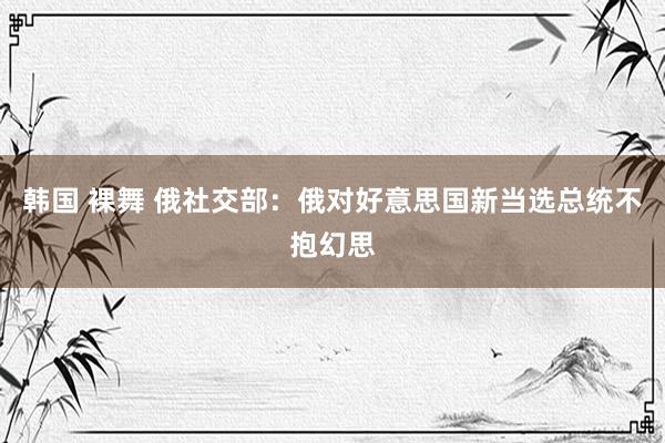 韩国 裸舞 俄社交部：俄对好意思国新当选总统不抱幻思