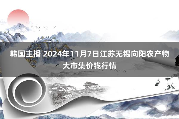 韩国主播 2024年11月7日江苏无锡向阳农产物大市集价钱行情