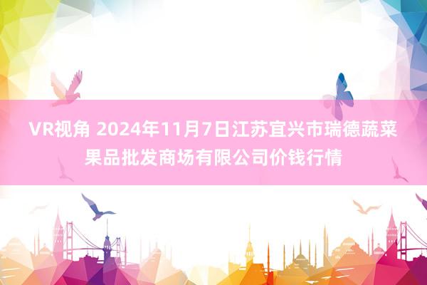 VR视角 2024年11月7日江苏宜兴市瑞德蔬菜果品批发商场有限公司价钱行情