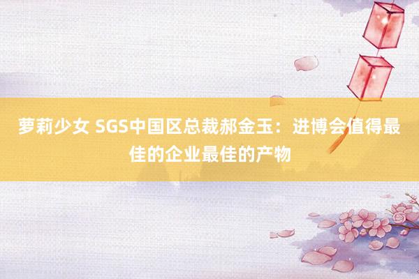 萝莉少女 SGS中国区总裁郝金玉：进博会值得最佳的企业最佳的产物