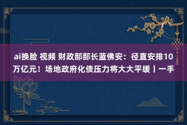 ai换脸 视频 财政部部长蓝佛安：径直安排10万亿元！场地政府化债压力将大大平缓丨一手