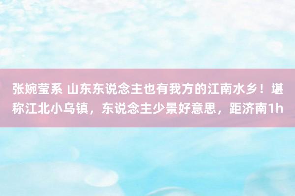 张婉莹系 山东东说念主也有我方的江南水乡！堪称江北小乌镇，东说念主少景好意思，距济南1h