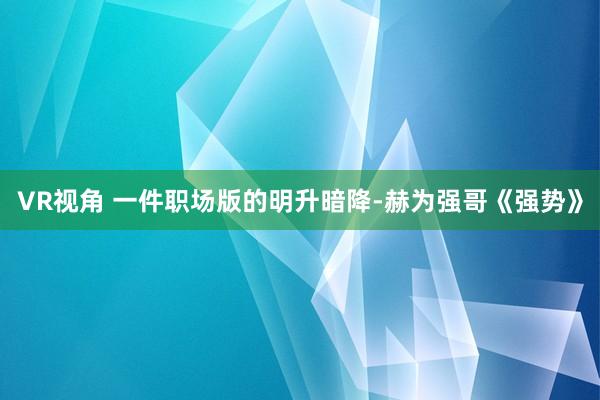 VR视角 一件职场版的明升暗降-赫为强哥《强势》