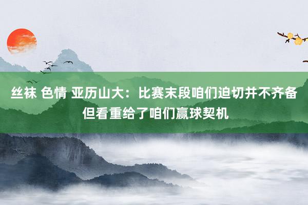 丝袜 色情 亚历山大：比赛末段咱们迫切并不齐备 但看重给了咱们赢球契机