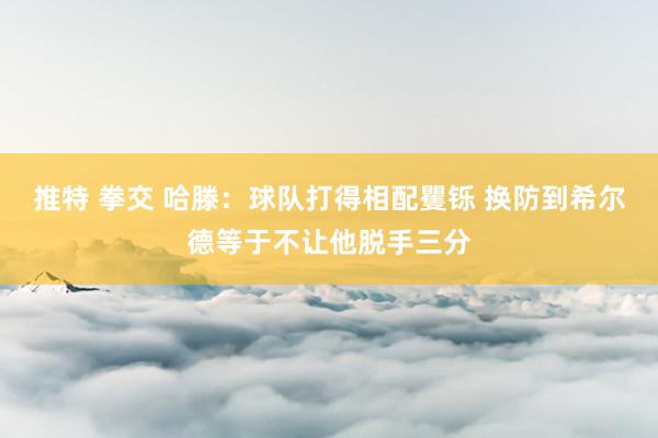 推特 拳交 哈滕：球队打得相配矍铄 换防到希尔德等于不让他脱手三分