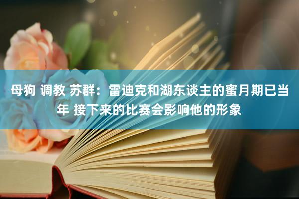 母狗 调教 苏群：雷迪克和湖东谈主的蜜月期已当年 接下来的比赛会影响他的形象