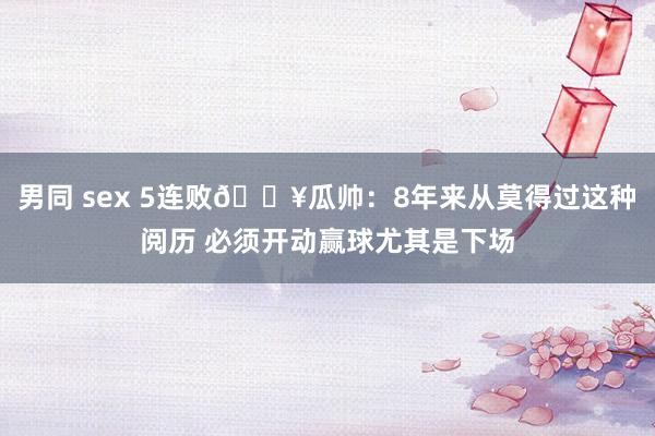 男同 sex 5连败💥瓜帅：8年来从莫得过这种阅历 必须开动赢球尤其是下场