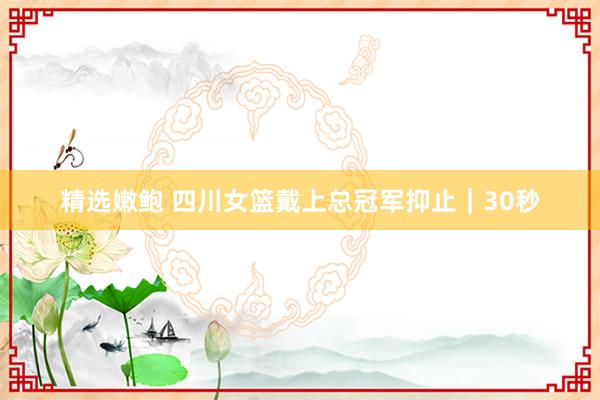 精选嫩鲍 四川女篮戴上总冠军抑止｜30秒