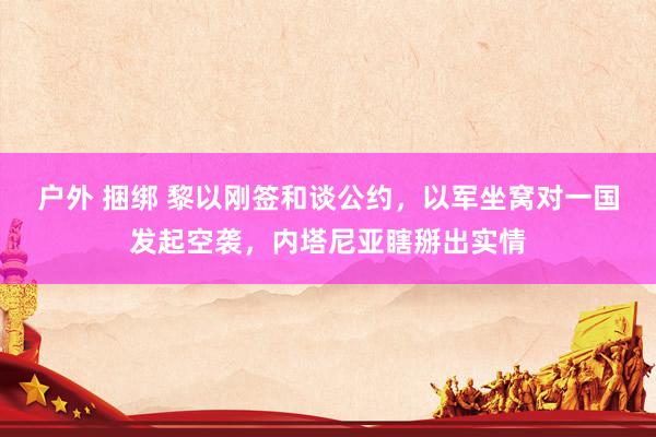 户外 捆绑 黎以刚签和谈公约，以军坐窝对一国发起空袭，内塔尼亚瞎掰出实情