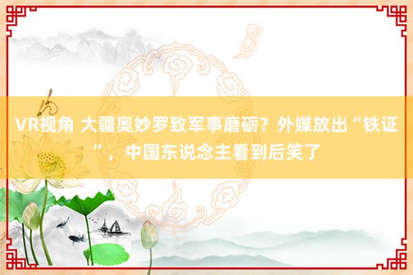 VR视角 大疆奥妙罗致军事磨砺？外媒放出“铁证”，中国东说念主看到后笑了