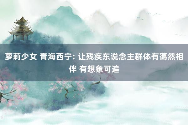 萝莉少女 青海西宁: 让残疾东说念主群体有蔼然相伴 有想象可追