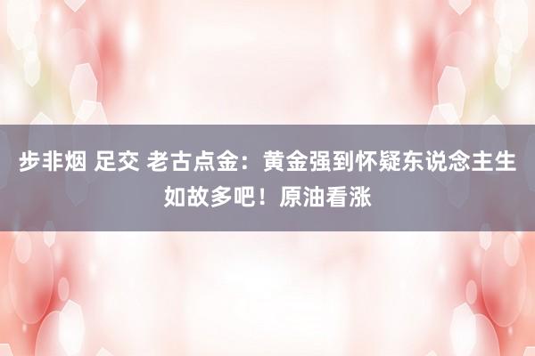 步非烟 足交 老古点金：黄金强到怀疑东说念主生如故多吧！原油看涨