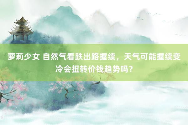 萝莉少女 自然气看跌出路握续，天气可能握续变冷会扭转价钱趋势吗？