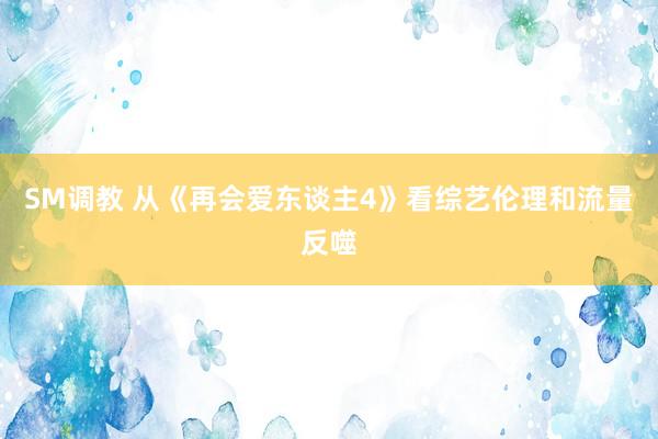 SM调教 从《再会爱东谈主4》看综艺伦理和流量反噬