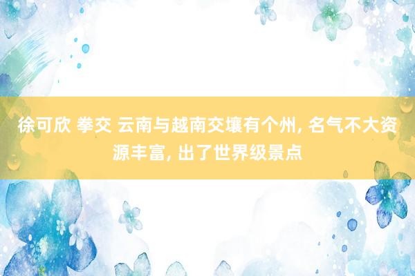 徐可欣 拳交 云南与越南交壤有个州, 名气不大资源丰富, 出了世界级景点