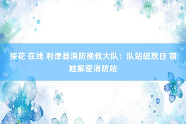 探花 在线 利津县消防挽救大队：队站绽放日 萌娃解密消防站