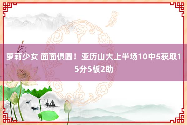 萝莉少女 面面俱圆！亚历山大上半场10中5获取15分5板2助