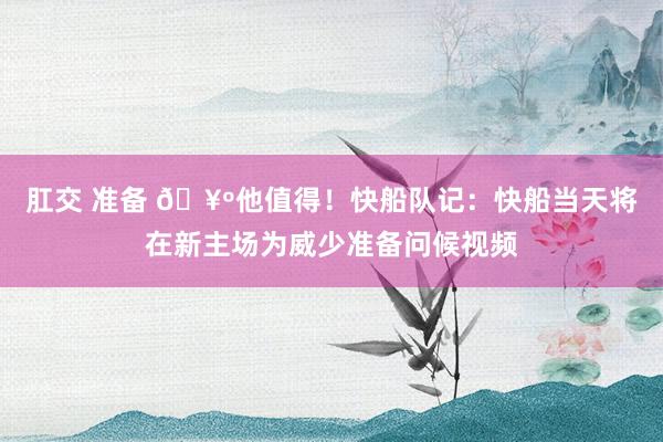 肛交 准备 🥺他值得！快船队记：快船当天将在新主场为威少准备问候视频