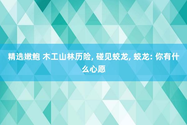 精选嫩鲍 木工山林历险, 碰见蛟龙, 蛟龙: 你有什么心愿