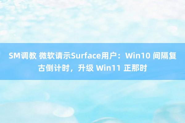 SM调教 微软请示Surface用户：Win10 间隔复古倒计时，升级 Win11 正那时