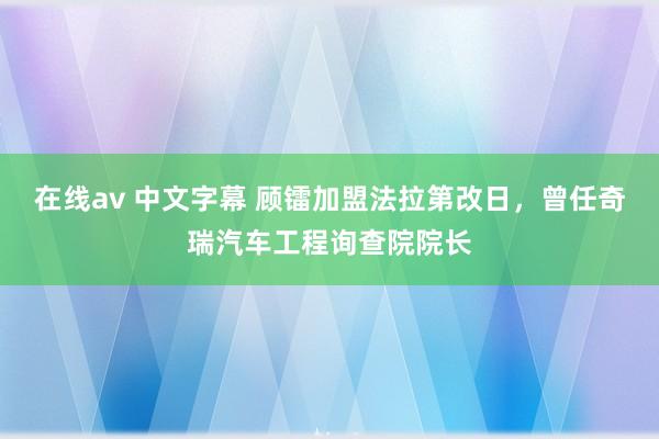 在线av 中文字幕 顾镭加盟法拉第改日，曾任奇瑞汽车工程询查院院长