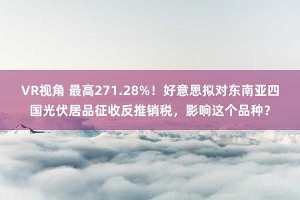 VR视角 最高271.28%！好意思拟对东南亚四国光伏居品征收反推销税，影响这个品种？