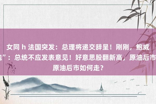 女同 h 法国突发：总理将递交辞呈！刚刚，鲍威尔“开炮”：总统不应发表意见！好意思股翻新高，原油后市如何走？