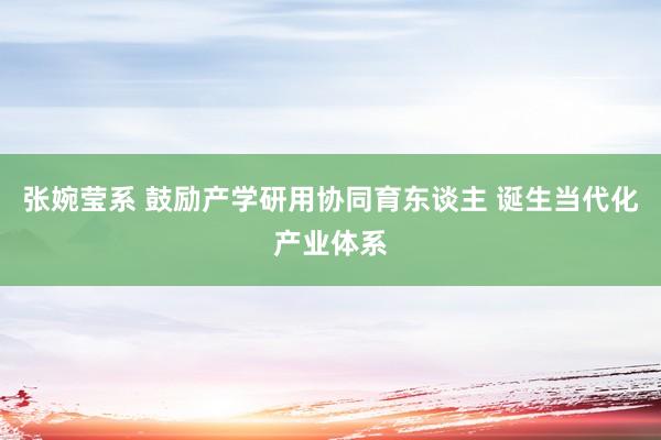 张婉莹系 鼓励产学研用协同育东谈主 诞生当代化产业体系