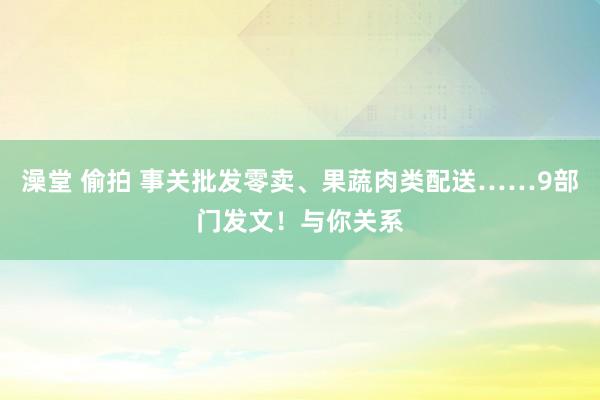 澡堂 偷拍 事关批发零卖、果蔬肉类配送……9部门发文！与你关系