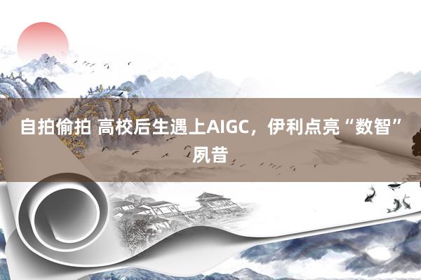 自拍偷拍 高校后生遇上AIGC，伊利点亮“数智”夙昔