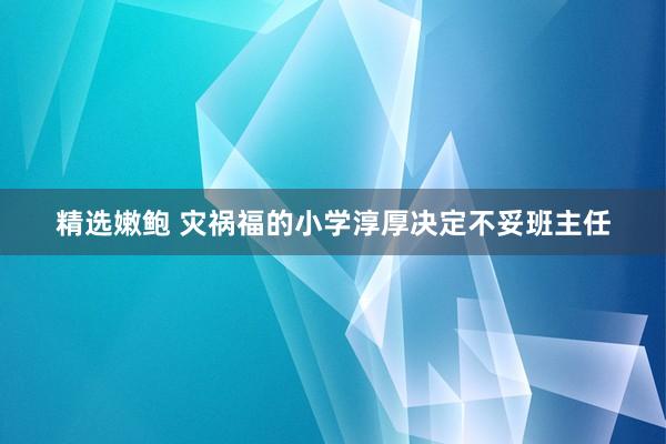 精选嫩鲍 灾祸福的小学淳厚决定不妥班主任