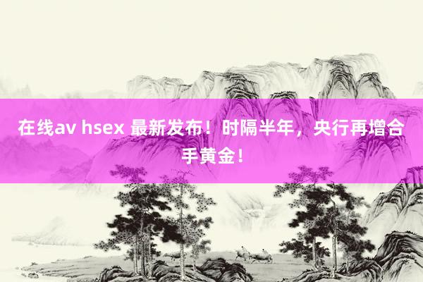 在线av hsex 最新发布！时隔半年，央行再增合手黄金！