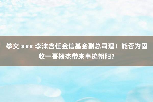 拳交 xxx 李沫含任金信基金副总司理！能否为固收一哥杨杰带来事迹朝阳？