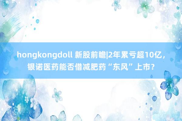 hongkongdoll 新股前瞻|2年累亏超10亿，银诺医药能否借减肥药“东风”上市？