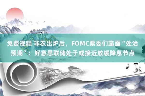 免费视频 非农出炉后，FOMC票委们露面“处治预期”：好意思联储处于或接近放缓降息节点