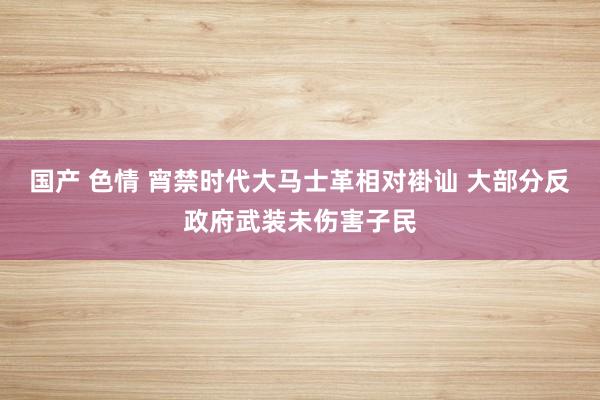 国产 色情 宵禁时代大马士革相对褂讪 大部分反政府武装未伤害子民