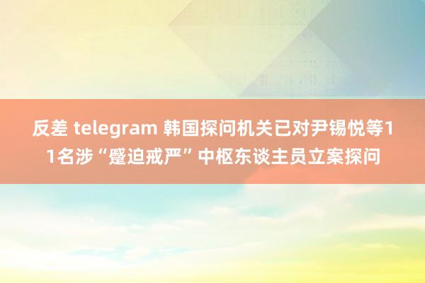 反差 telegram 韩国探问机关已对尹锡悦等11名涉“蹙迫戒严”中枢东谈主员立案探问