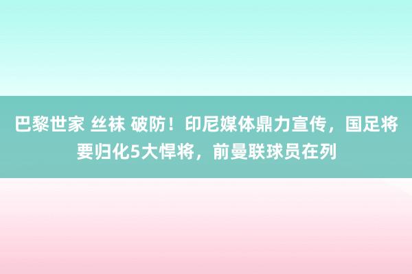 巴黎世家 丝袜 破防！印尼媒体鼎力宣传，国足将要归化5大悍将，前曼联球员在列