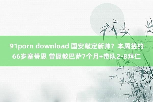 91porn download 国安敲定新帅？本周签约66岁塞蒂恩 曾握教巴萨7个月+带队2-8拜仁