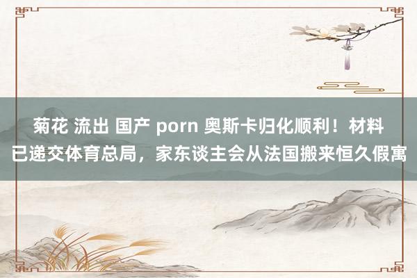 菊花 流出 国产 porn 奥斯卡归化顺利！材料已递交体育总局，家东谈主会从法国搬来恒久假寓