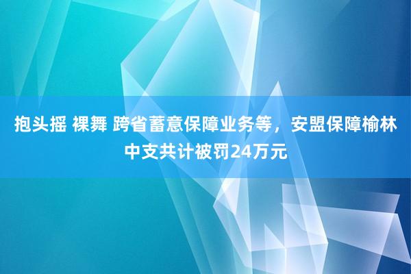 抱头摇 裸舞 跨省蓄意保障业务等，安盟保障榆林中支共计被罚24万元