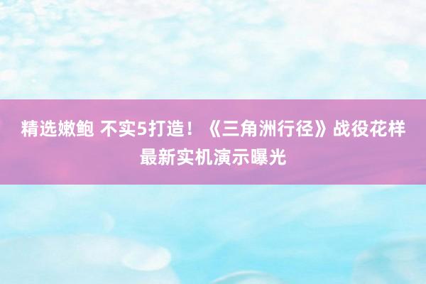 精选嫩鲍 不实5打造！《三角洲行径》战役花样最新实机演示曝光