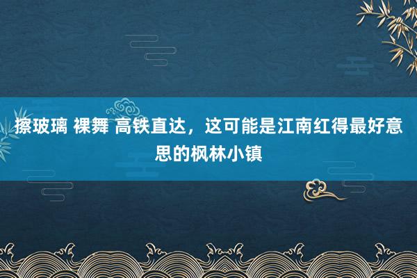 擦玻璃 裸舞 高铁直达，这可能是江南红得最好意思的枫林小镇