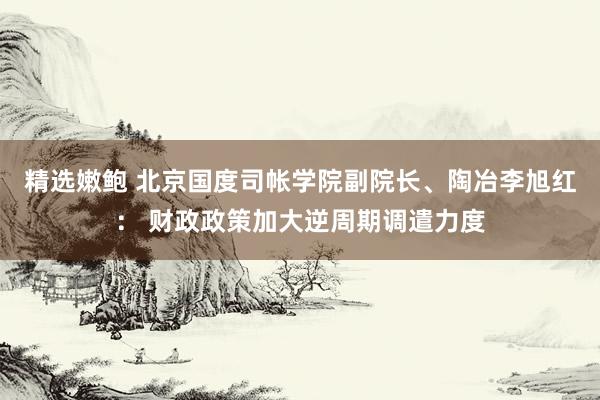 精选嫩鲍 北京国度司帐学院副院长、陶冶李旭红： 财政政策加大逆周期调遣力度