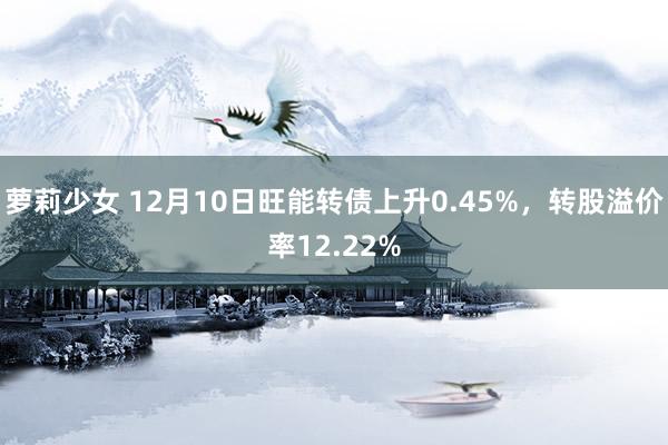 萝莉少女 12月10日旺能转债上升0.45%，转股溢价率12.22%