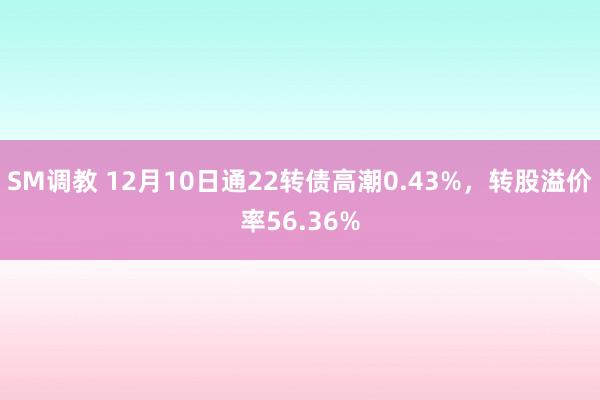 SM调教 12月10日通22转债高潮0.43%，转股溢价率56.36%