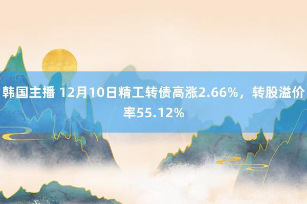 韩国主播 12月10日精工转债高涨2.66%，转股溢价率55.12%