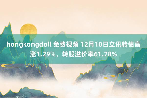 hongkongdoll 免费视频 12月10日立讯转债高涨1.29%，转股溢价率61.78%