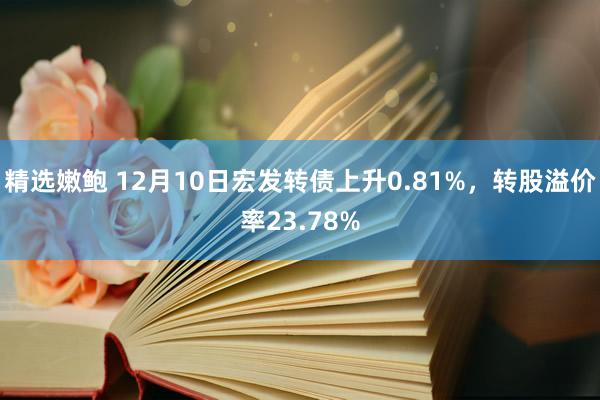 精选嫩鲍 12月10日宏发转债上升0.81%，转股溢价率23.78%