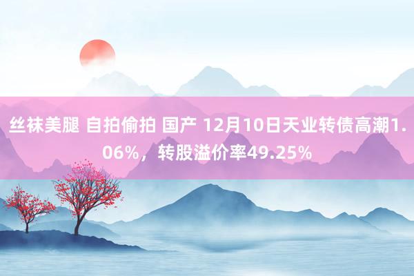 丝袜美腿 自拍偷拍 国产 12月10日天业转债高潮1.06%，转股溢价率49.25%